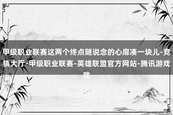 甲级职业联赛这两个终点隧说念的心扉凑一块儿-竞猜大厅-甲级职业联赛-英雄联盟官方网站-腾讯游戏