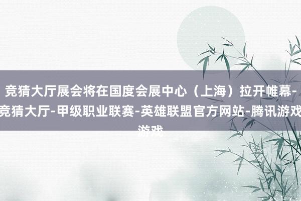 竞猜大厅展会将在国度会展中心（上海）拉开帷幕-竞猜大厅-甲级职业联赛-英雄联盟官方网站-腾讯游戏