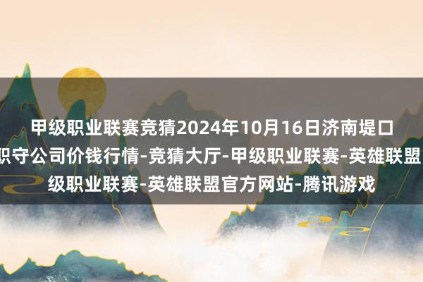 甲级职业联赛竞猜2024年10月16日济南堤口果品批发发展有限职守公司价钱行情-竞猜大厅-甲级职业联赛-英雄联盟官方网站-腾讯游戏