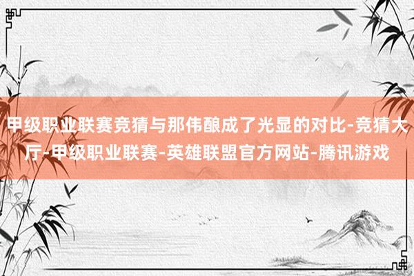 甲级职业联赛竞猜与那伟酿成了光显的对比-竞猜大厅-甲级职业联赛-英雄联盟官方网站-腾讯游戏