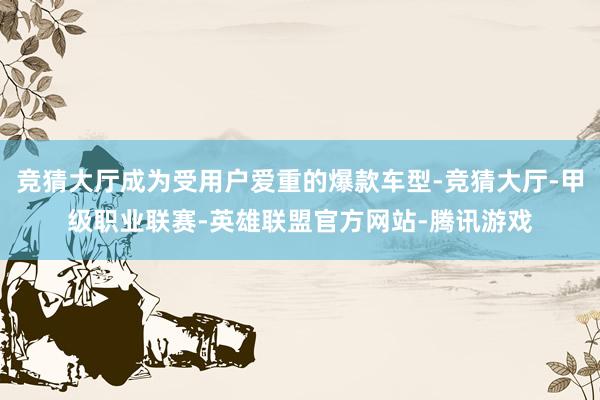 竞猜大厅成为受用户爱重的爆款车型-竞猜大厅-甲级职业联赛-英雄联盟官方网站-腾讯游戏