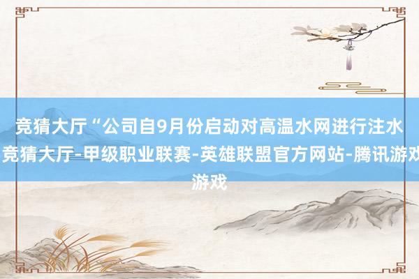 竞猜大厅　　“公司自9月份启动对高温水网进行注水-竞猜大厅-甲级职业联赛-英雄联盟官方网站-腾讯游戏