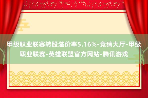 甲级职业联赛转股溢价率5.16%-竞猜大厅-甲级职业联赛-英雄联盟官方网站-腾讯游戏