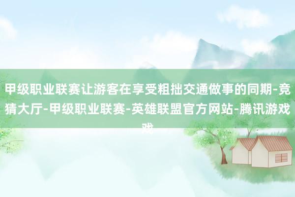 甲级职业联赛让游客在享受粗拙交通做事的同期-竞猜大厅-甲级职业联赛-英雄联盟官方网站-腾讯游戏