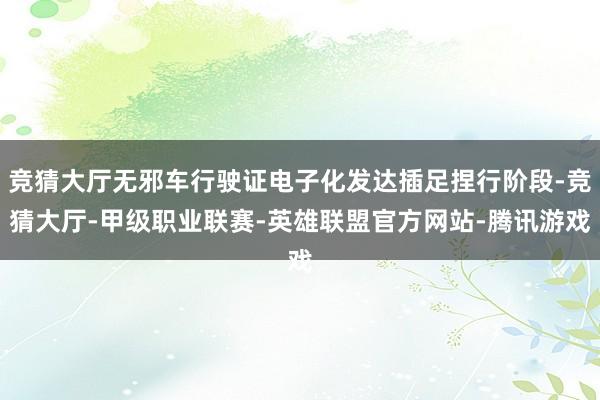 竞猜大厅无邪车行驶证电子化发达插足捏行阶段-竞猜大厅-甲级职业联赛-英雄联盟官方网站-腾讯游戏