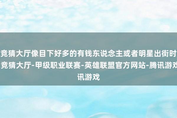 竞猜大厅像目下好多的有钱东说念主或者明星出街时-竞猜大厅-甲级职业联赛-英雄联盟官方网站-腾讯游戏
