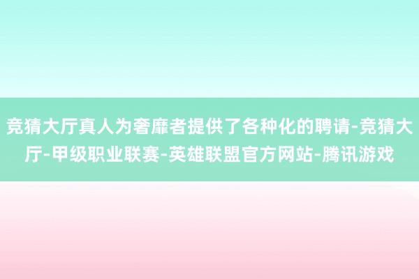 竞猜大厅真人为奢靡者提供了各种化的聘请-竞猜大厅-甲级职业联赛-英雄联盟官方网站-腾讯游戏