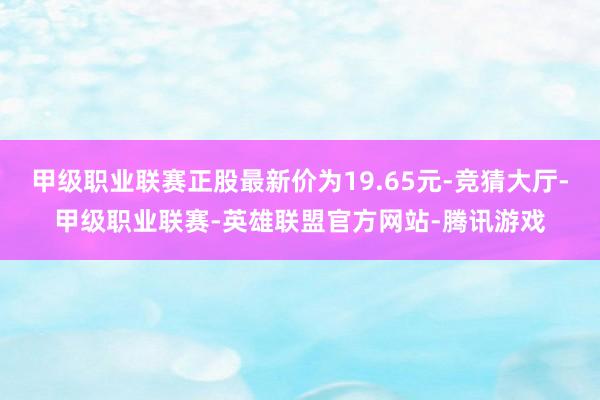 甲级职业联赛正股最新价为19.65元-竞猜大厅-甲级职业联赛-英雄联盟官方网站-腾讯游戏