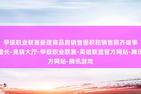 甲级职业联赛新建商品房销售面积和销售额齐竣事了正增长-竞猜大厅-甲级职业联赛-英雄联盟官方网站-腾讯游戏
