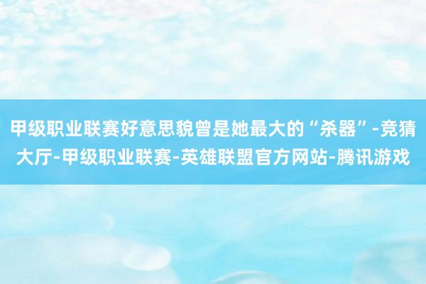 甲级职业联赛好意思貌曾是她最大的“杀器”-竞猜大厅-甲级职业联赛-英雄联盟官方网站-腾讯游戏