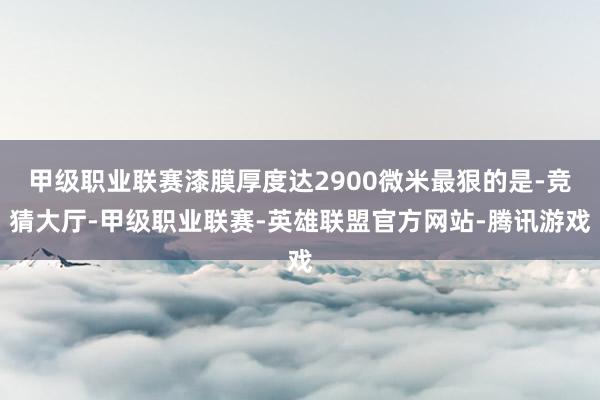 甲级职业联赛漆膜厚度达2900微米最狠的是-竞猜大厅-甲级职业联赛-英雄联盟官方网站-腾讯游戏