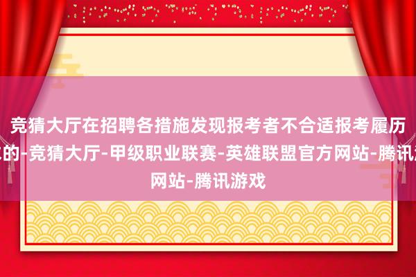 竞猜大厅在招聘各措施发现报考者不合适报考履历要求的-竞猜大厅-甲级职业联赛-英雄联盟官方网站-腾讯游戏