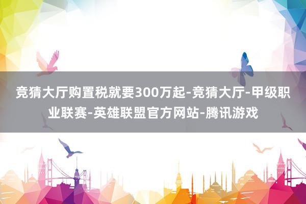 竞猜大厅购置税就要300万起-竞猜大厅-甲级职业联赛-英雄联盟官方网站-腾讯游戏
