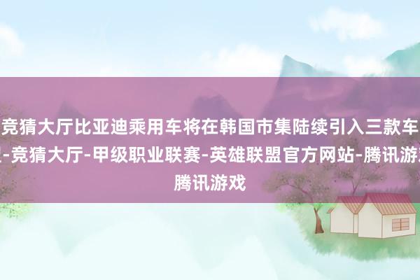 竞猜大厅比亚迪乘用车将在韩国市集陆续引入三款车型-竞猜大厅-甲级职业联赛-英雄联盟官方网站-腾讯游戏