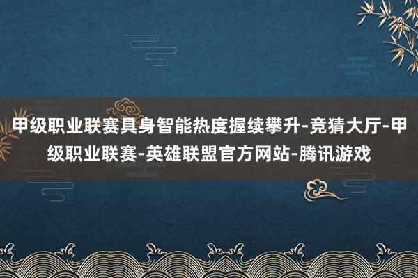 甲级职业联赛具身智能热度握续攀升-竞猜大厅-甲级职业联赛-英雄联盟官方网站-腾讯游戏