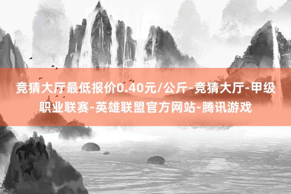 竞猜大厅最低报价0.40元/公斤-竞猜大厅-甲级职业联赛-英雄联盟官方网站-腾讯游戏