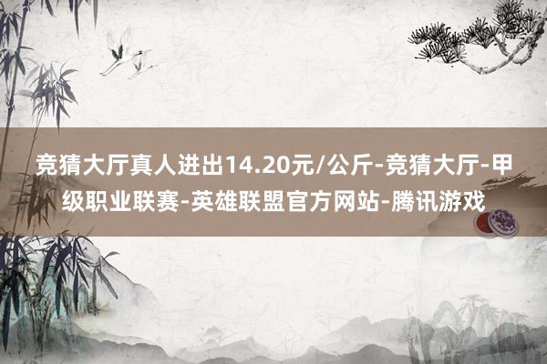 竞猜大厅真人进出14.20元/公斤-竞猜大厅-甲级职业联赛-英雄联盟官方网站-腾讯游戏
