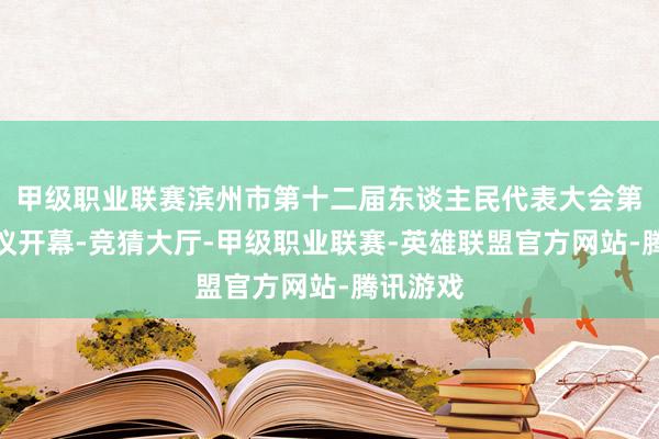 甲级职业联赛滨州市第十二届东谈主民代表大会第四次会议开幕-竞猜大厅-甲级职业联赛-英雄联盟官方网站-腾讯游戏