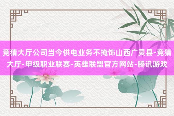 竞猜大厅公司当今供电业务不掩饰山西广灵县-竞猜大厅-甲级职业联赛-英雄联盟官方网站-腾讯游戏