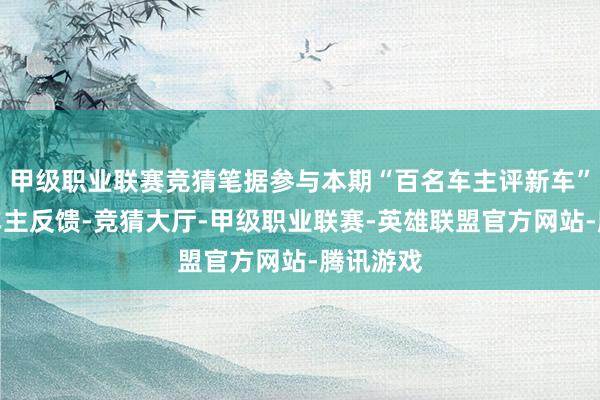 甲级职业联赛竞猜笔据参与本期“百名车主评新车”造访的车主反馈-竞猜大厅-甲级职业联赛-英雄联盟官方网站-腾讯游戏