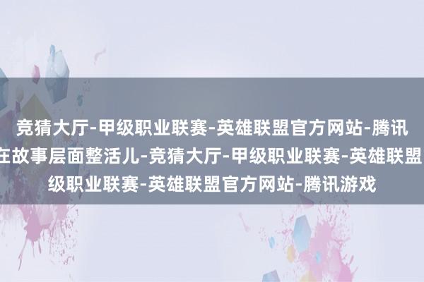 竞猜大厅-甲级职业联赛-英雄联盟官方网站-腾讯游戏死乞白列非想在故事层面整活儿-竞猜大厅-甲级职业联赛-英雄联盟官方网站-腾讯游戏