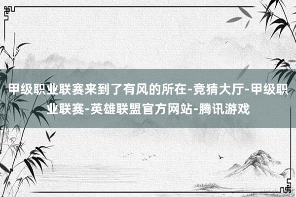 甲级职业联赛来到了有风的所在-竞猜大厅-甲级职业联赛-英雄联盟官方网站-腾讯游戏