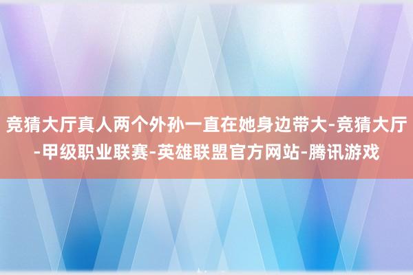竞猜大厅真人两个外孙一直在她身边带大-竞猜大厅-甲级职业联赛-英雄联盟官方网站-腾讯游戏