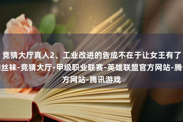 竞猜大厅真人2、工业改进的告成不在于让女王有了更多的丝袜-竞猜大厅-甲级职业联赛-英雄联盟官方网站-腾讯游戏