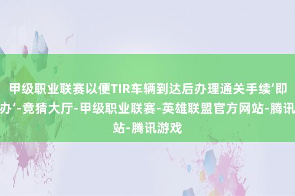 甲级职业联赛以便TIR车辆到达后办理通关手续‘即到即办’-竞猜大厅-甲级职业联赛-英雄联盟官方网站-腾讯游戏