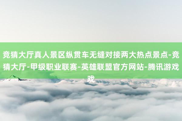 竞猜大厅真人景区纵贯车无缝对接两大热点景点-竞猜大厅-甲级职业联赛-英雄联盟官方网站-腾讯游戏