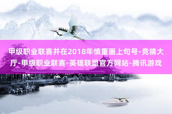 甲级职业联赛并在2018年慎重画上句号-竞猜大厅-甲级职业联赛-英雄联盟官方网站-腾讯游戏