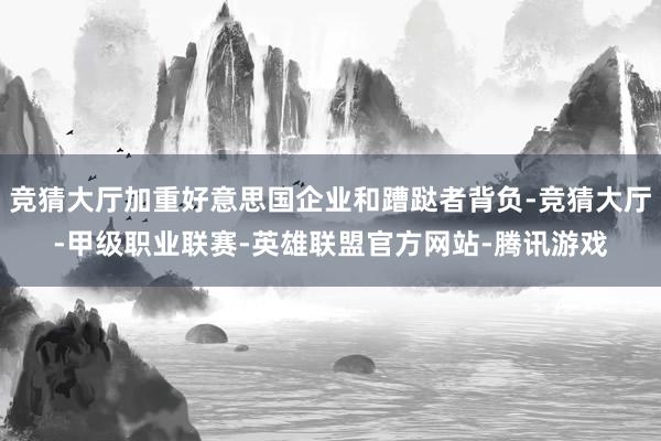 竞猜大厅加重好意思国企业和蹧跶者背负-竞猜大厅-甲级职业联赛-英雄联盟官方网站-腾讯游戏