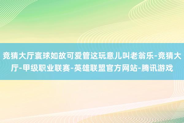 竞猜大厅寰球如故可爱管这玩意儿叫老翁乐-竞猜大厅-甲级职业联赛-英雄联盟官方网站-腾讯游戏