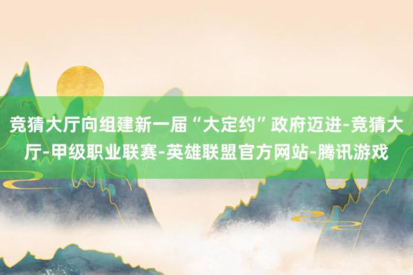 竞猜大厅向组建新一届“大定约”政府迈进-竞猜大厅-甲级职业联赛-英雄联盟官方网站-腾讯游戏
