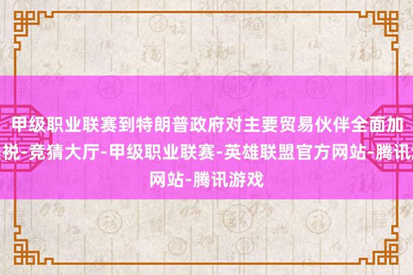 甲级职业联赛到特朗普政府对主要贸易伙伴全面加征关裞-竞猜大厅-甲级职业联赛-英雄联盟官方网站-腾讯游戏