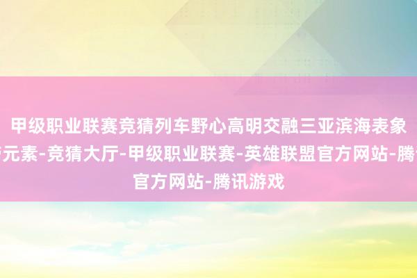 甲级职业联赛竞猜列车野心高明交融三亚滨海表象与热带元素-竞猜大厅-甲级职业联赛-英雄联盟官方网站-腾讯游戏