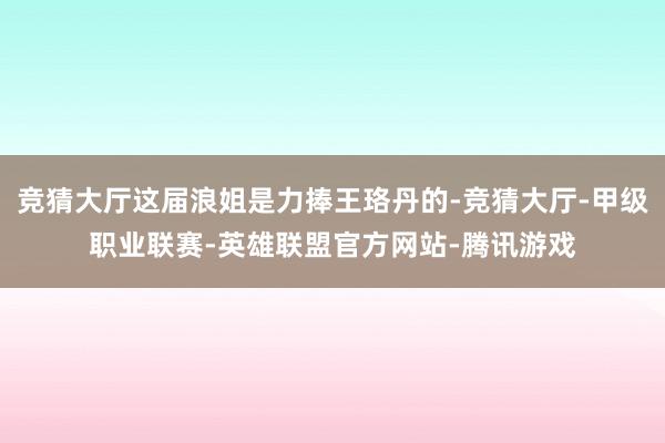 竞猜大厅这届浪姐是力捧王珞丹的-竞猜大厅-甲级职业联赛-英雄联盟官方网站-腾讯游戏