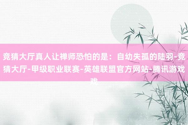竞猜大厅真人让禅师恐怕的是：自幼失孤的陆羽-竞猜大厅-甲级职业联赛-英雄联盟官方网站-腾讯游戏