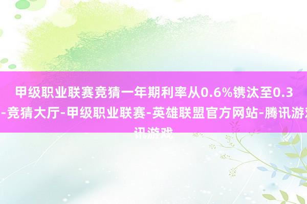 甲级职业联赛竞猜一年期利率从0.6%镌汰至0.3%-竞猜大厅-甲级职业联赛-英雄联盟官方网站-腾讯游戏