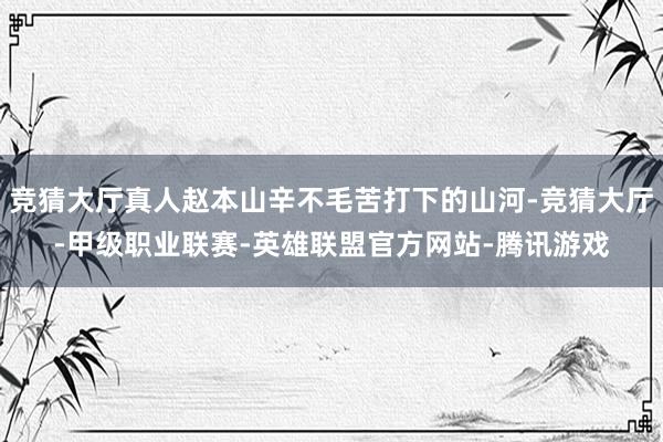 竞猜大厅真人赵本山辛不毛苦打下的山河-竞猜大厅-甲级职业联赛-英雄联盟官方网站-腾讯游戏