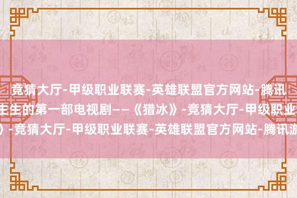 竞猜大厅-甲级职业联赛-英雄联盟官方网站-腾讯游戏她拍了我方东说念主生的第一部电视剧——《猎冰》-竞猜大厅-甲级职业联赛-英雄联盟官方网站-腾讯游戏