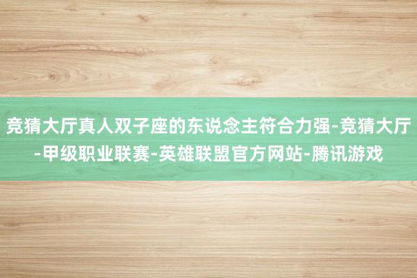 竞猜大厅真人双子座的东说念主符合力强-竞猜大厅-甲级职业联赛-英雄联盟官方网站-腾讯游戏