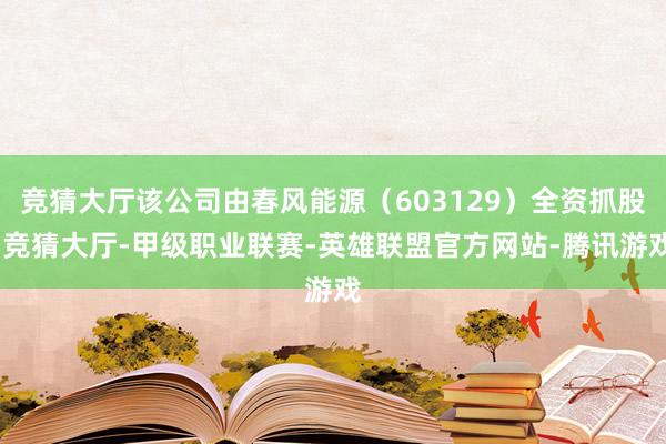 竞猜大厅该公司由春风能源（603129）全资抓股-竞猜大厅-甲级职业联赛-英雄联盟官方网站-腾讯游戏