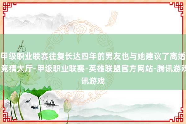 甲级职业联赛往复长达四年的男友也与她建议了离婚-竞猜大厅-甲级职业联赛-英雄联盟官方网站-腾讯游戏