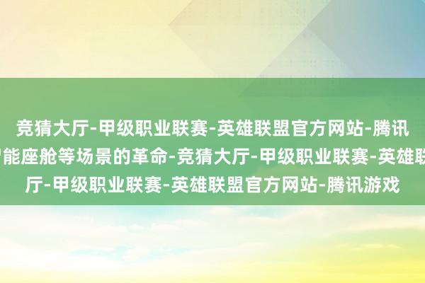 竞猜大厅-甲级职业联赛-英雄联盟官方网站-腾讯游戏支捏自动驾驶、智能座舱等场景的革命-竞猜大厅-甲级职业联赛-英雄联盟官方网站-腾讯游戏