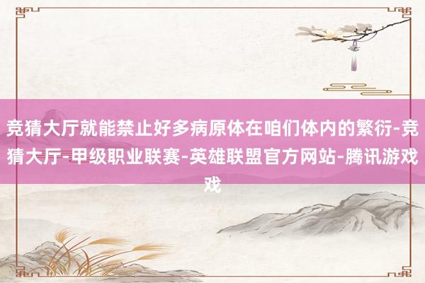 竞猜大厅就能禁止好多病原体在咱们体内的繁衍-竞猜大厅-甲级职业联赛-英雄联盟官方网站-腾讯游戏