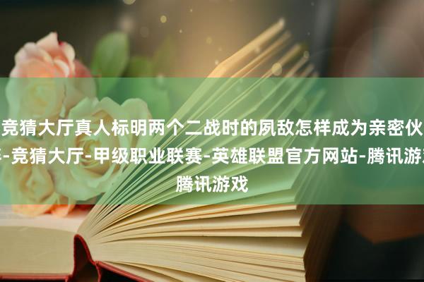 竞猜大厅真人标明两个二战时的夙敌怎样成为亲密伙伴-竞猜大厅-甲级职业联赛-英雄联盟官方网站-腾讯游戏