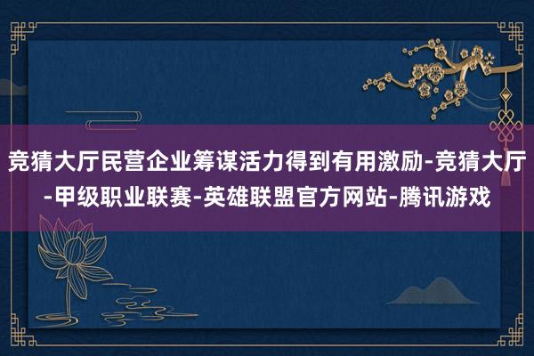 竞猜大厅民营企业筹谋活力得到有用激励-竞猜大厅-甲级职业联赛-英雄联盟官方网站-腾讯游戏