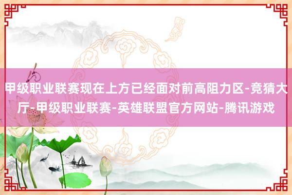甲级职业联赛现在上方已经面对前高阻力区-竞猜大厅-甲级职业联赛-英雄联盟官方网站-腾讯游戏