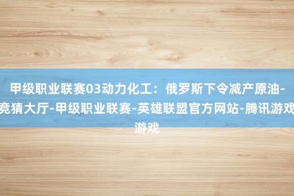 甲级职业联赛03动力化工：俄罗斯下令减产原油-竞猜大厅-甲级职业联赛-英雄联盟官方网站-腾讯游戏